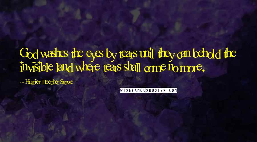 Harriet Beecher Stowe Quotes: God washes the eyes by tears unil they can behold the invisible land where tears shall come no more.