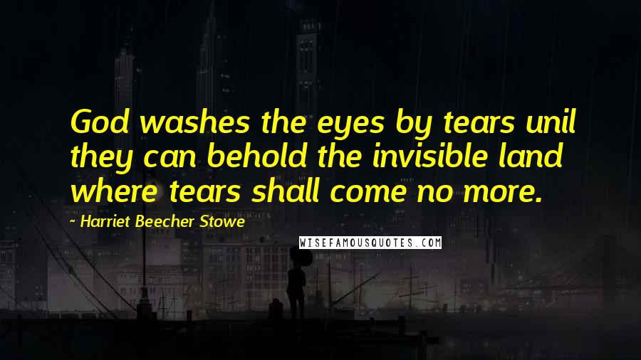 Harriet Beecher Stowe Quotes: God washes the eyes by tears unil they can behold the invisible land where tears shall come no more.