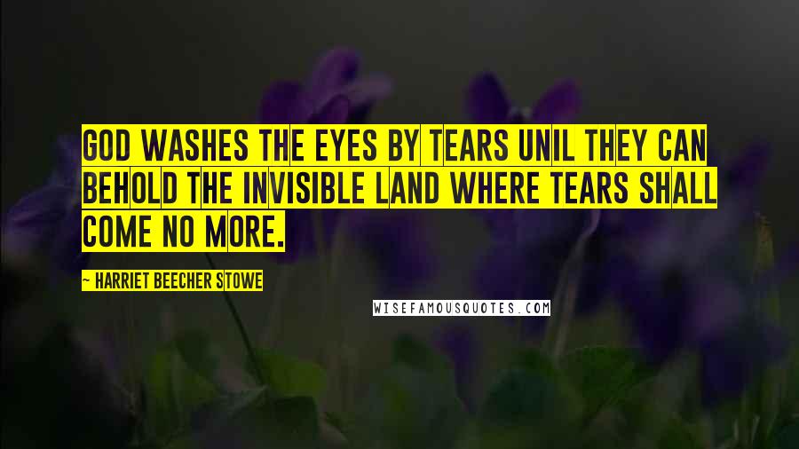 Harriet Beecher Stowe Quotes: God washes the eyes by tears unil they can behold the invisible land where tears shall come no more.