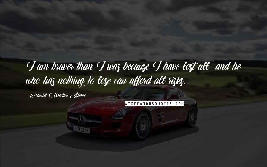 Harriet Beecher Stowe Quotes: I am braver than I was because I have lost all; and he who has nothing to lose can afford all risks.