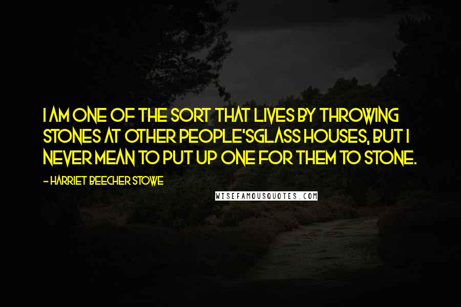 Harriet Beecher Stowe Quotes: I am one of the sort that lives by throwing stones at other people'sglass houses, but I never mean to put up one for them to stone.