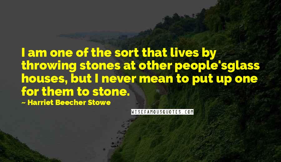 Harriet Beecher Stowe Quotes: I am one of the sort that lives by throwing stones at other people'sglass houses, but I never mean to put up one for them to stone.