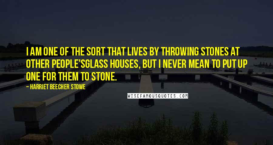 Harriet Beecher Stowe Quotes: I am one of the sort that lives by throwing stones at other people'sglass houses, but I never mean to put up one for them to stone.