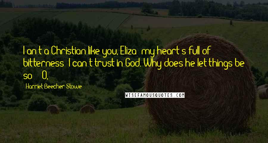 Harriet Beecher Stowe Quotes: I an't a Christian like you, Eliza; my heart's full of bitterness; I can't trust in God. Why does he let things be so?" "O,