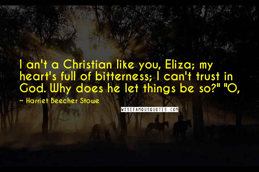 Harriet Beecher Stowe Quotes: I an't a Christian like you, Eliza; my heart's full of bitterness; I can't trust in God. Why does he let things be so?" "O,