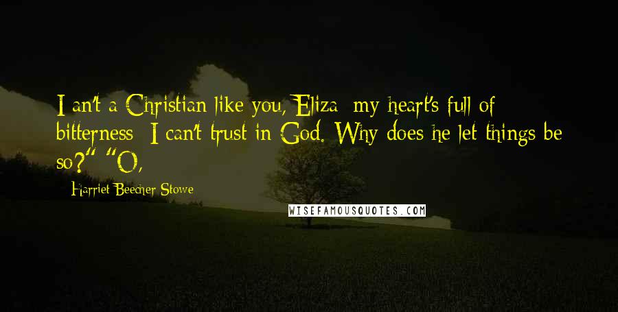 Harriet Beecher Stowe Quotes: I an't a Christian like you, Eliza; my heart's full of bitterness; I can't trust in God. Why does he let things be so?" "O,