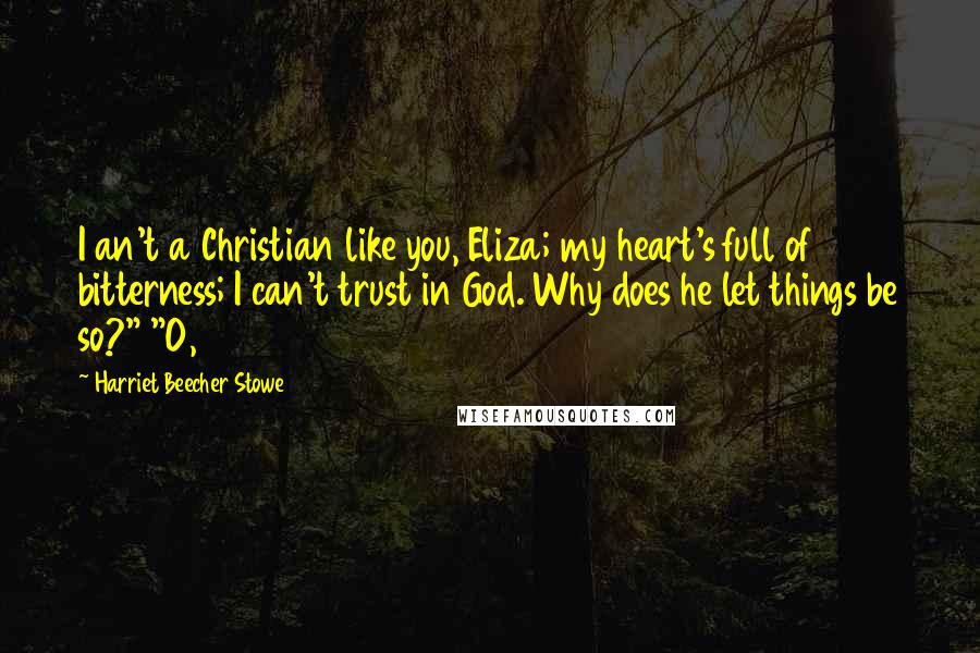 Harriet Beecher Stowe Quotes: I an't a Christian like you, Eliza; my heart's full of bitterness; I can't trust in God. Why does he let things be so?" "O,