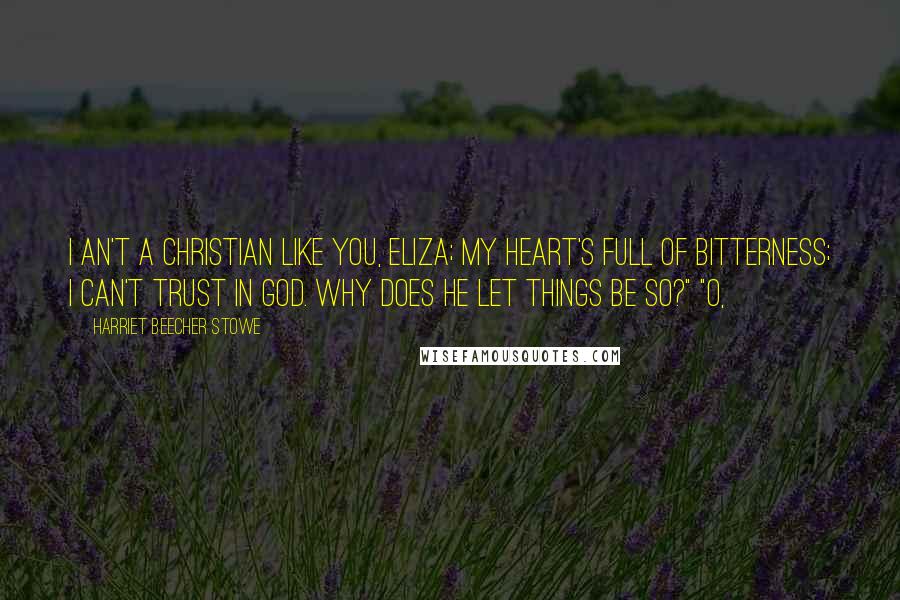 Harriet Beecher Stowe Quotes: I an't a Christian like you, Eliza; my heart's full of bitterness; I can't trust in God. Why does he let things be so?" "O,