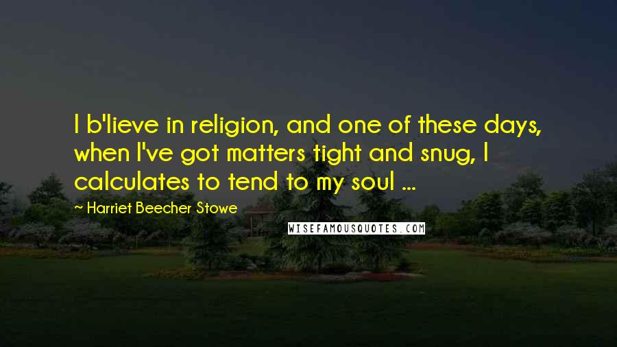 Harriet Beecher Stowe Quotes: I b'lieve in religion, and one of these days, when I've got matters tight and snug, I calculates to tend to my soul ...