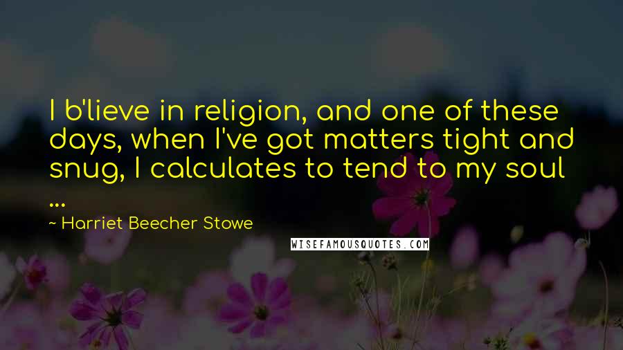 Harriet Beecher Stowe Quotes: I b'lieve in religion, and one of these days, when I've got matters tight and snug, I calculates to tend to my soul ...