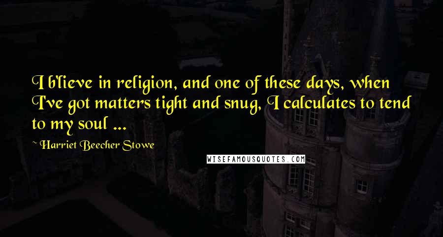 Harriet Beecher Stowe Quotes: I b'lieve in religion, and one of these days, when I've got matters tight and snug, I calculates to tend to my soul ...