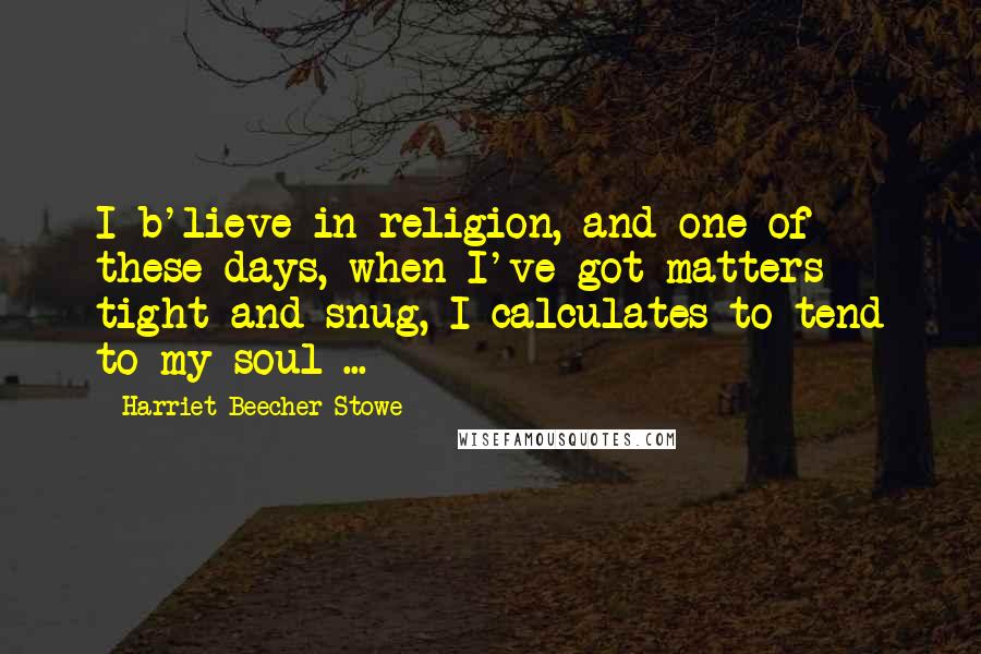 Harriet Beecher Stowe Quotes: I b'lieve in religion, and one of these days, when I've got matters tight and snug, I calculates to tend to my soul ...