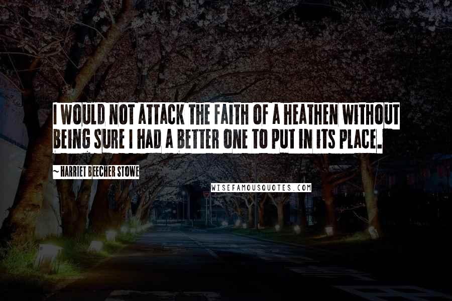 Harriet Beecher Stowe Quotes: I would not attack the faith of a heathen without being sure I had a better one to put in its place.