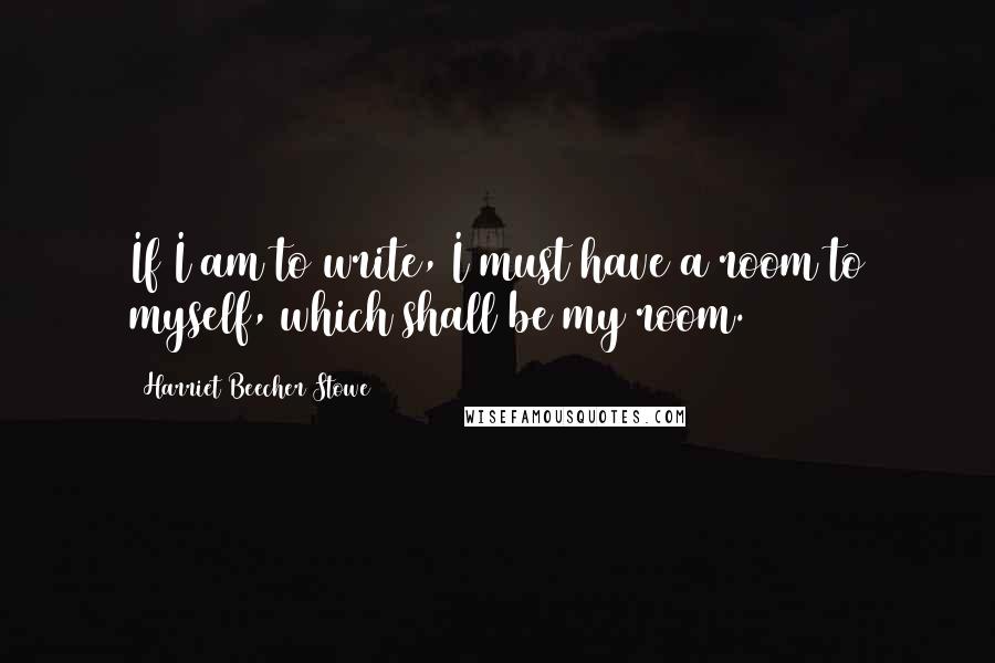 Harriet Beecher Stowe Quotes: If I am to write, I must have a room to myself, which shall be my room.