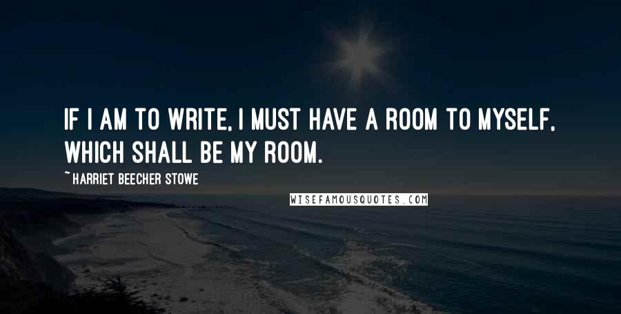 Harriet Beecher Stowe Quotes: If I am to write, I must have a room to myself, which shall be my room.