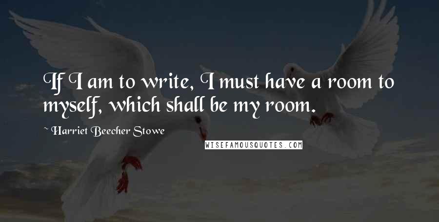 Harriet Beecher Stowe Quotes: If I am to write, I must have a room to myself, which shall be my room.