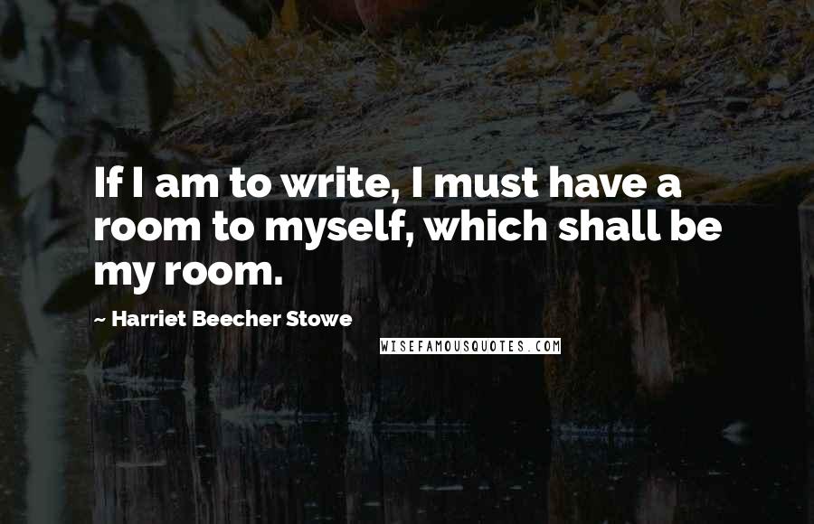 Harriet Beecher Stowe Quotes: If I am to write, I must have a room to myself, which shall be my room.