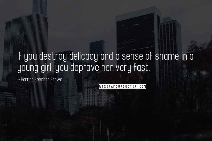 Harriet Beecher Stowe Quotes: If you destroy delicacy and a sense of shame in a young girl, you deprave her very fast.