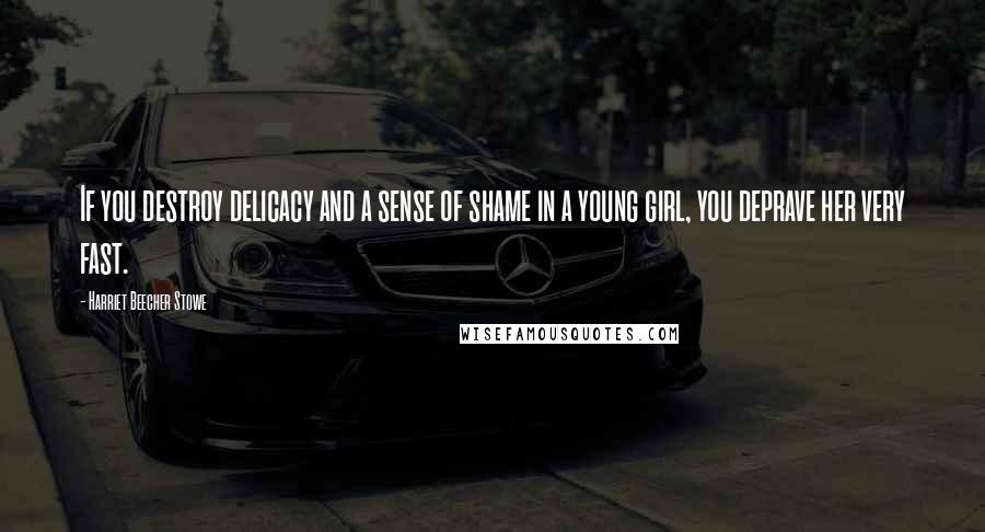 Harriet Beecher Stowe Quotes: If you destroy delicacy and a sense of shame in a young girl, you deprave her very fast.