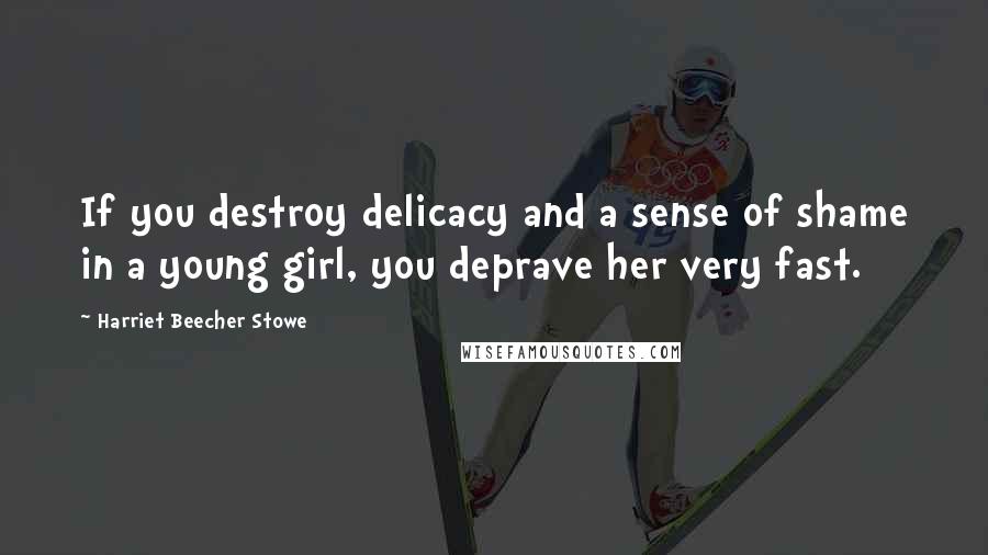 Harriet Beecher Stowe Quotes: If you destroy delicacy and a sense of shame in a young girl, you deprave her very fast.