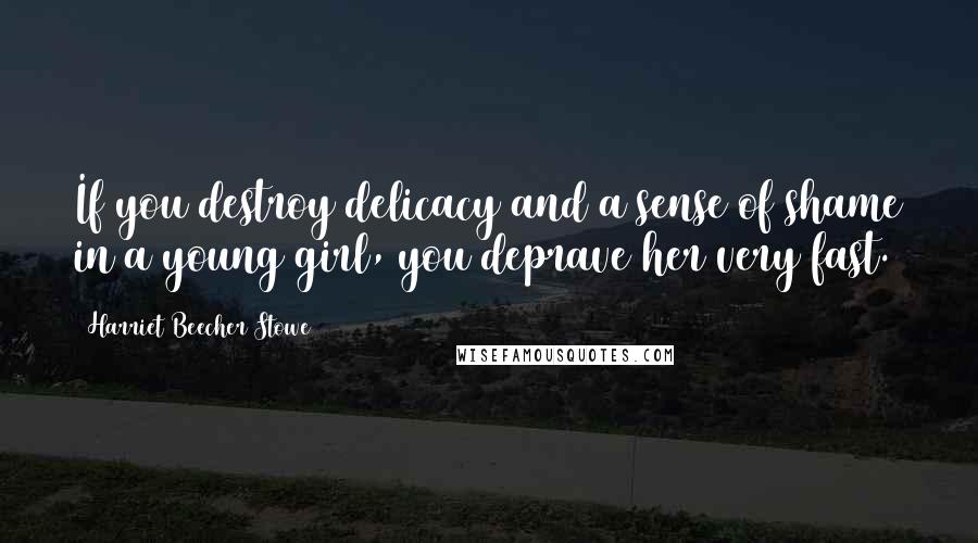 Harriet Beecher Stowe Quotes: If you destroy delicacy and a sense of shame in a young girl, you deprave her very fast.