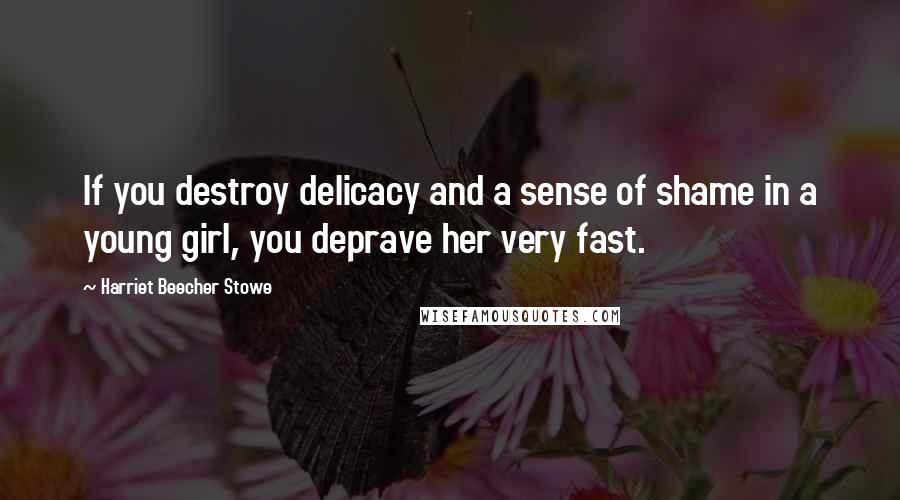 Harriet Beecher Stowe Quotes: If you destroy delicacy and a sense of shame in a young girl, you deprave her very fast.