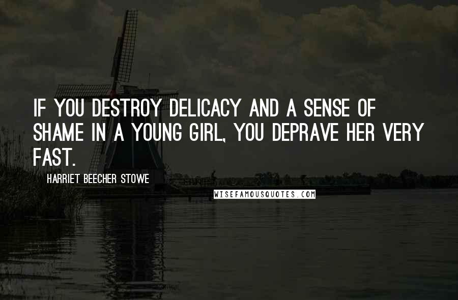 Harriet Beecher Stowe Quotes: If you destroy delicacy and a sense of shame in a young girl, you deprave her very fast.