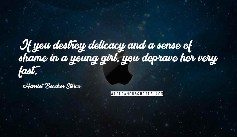 Harriet Beecher Stowe Quotes: If you destroy delicacy and a sense of shame in a young girl, you deprave her very fast.