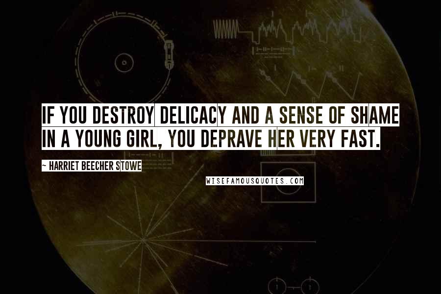 Harriet Beecher Stowe Quotes: If you destroy delicacy and a sense of shame in a young girl, you deprave her very fast.