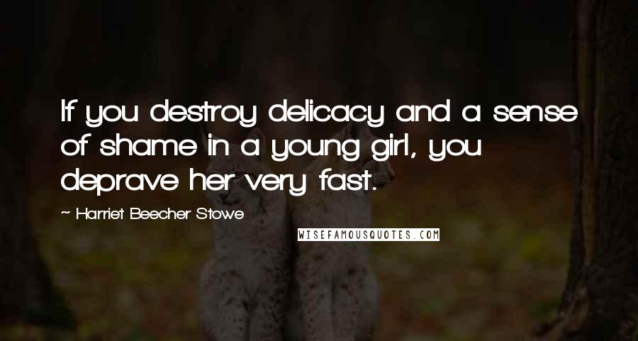 Harriet Beecher Stowe Quotes: If you destroy delicacy and a sense of shame in a young girl, you deprave her very fast.