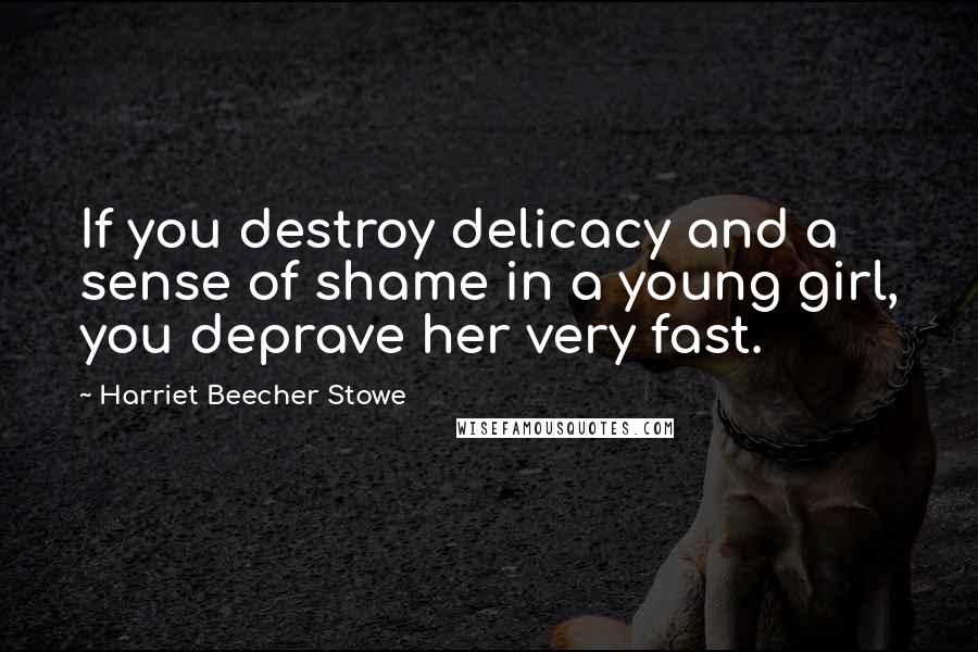 Harriet Beecher Stowe Quotes: If you destroy delicacy and a sense of shame in a young girl, you deprave her very fast.