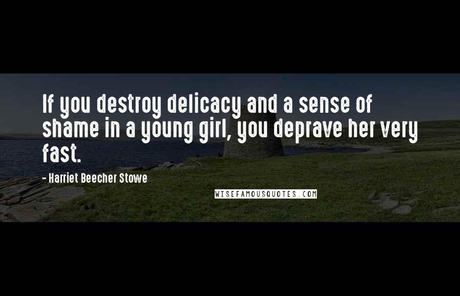 Harriet Beecher Stowe Quotes: If you destroy delicacy and a sense of shame in a young girl, you deprave her very fast.