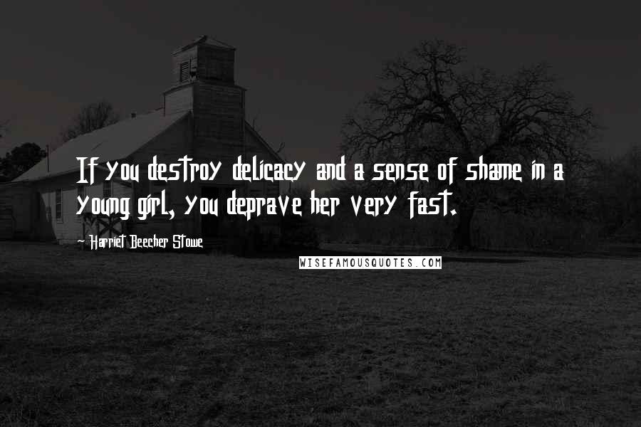 Harriet Beecher Stowe Quotes: If you destroy delicacy and a sense of shame in a young girl, you deprave her very fast.