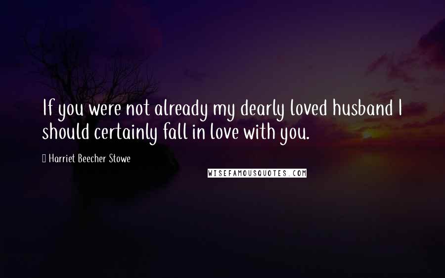 Harriet Beecher Stowe Quotes: If you were not already my dearly loved husband I should certainly fall in love with you.