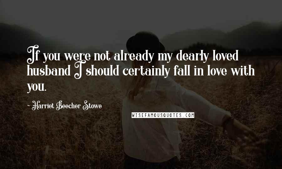 Harriet Beecher Stowe Quotes: If you were not already my dearly loved husband I should certainly fall in love with you.