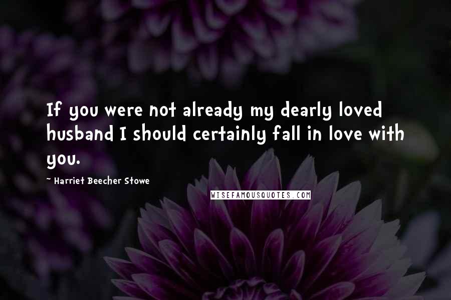 Harriet Beecher Stowe Quotes: If you were not already my dearly loved husband I should certainly fall in love with you.