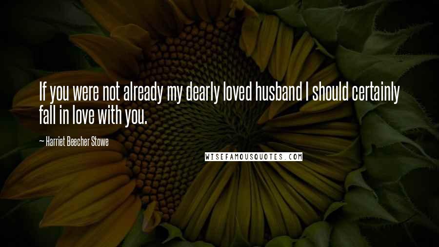 Harriet Beecher Stowe Quotes: If you were not already my dearly loved husband I should certainly fall in love with you.