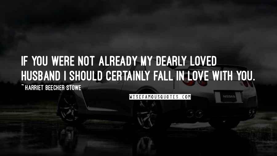 Harriet Beecher Stowe Quotes: If you were not already my dearly loved husband I should certainly fall in love with you.