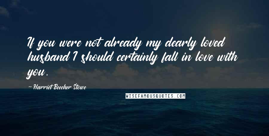 Harriet Beecher Stowe Quotes: If you were not already my dearly loved husband I should certainly fall in love with you.