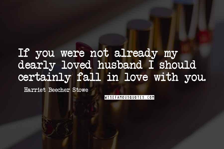 Harriet Beecher Stowe Quotes: If you were not already my dearly loved husband I should certainly fall in love with you.