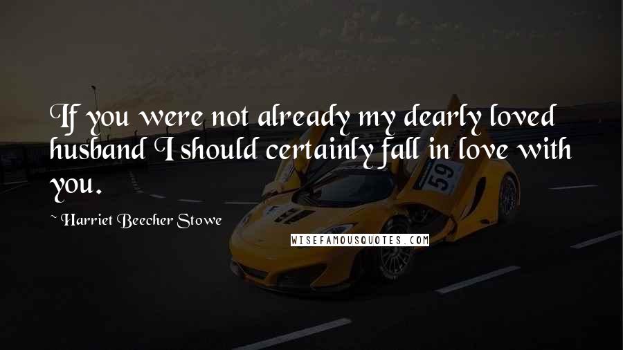 Harriet Beecher Stowe Quotes: If you were not already my dearly loved husband I should certainly fall in love with you.