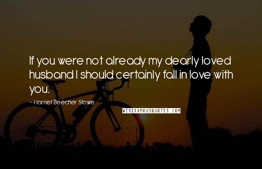 Harriet Beecher Stowe Quotes: If you were not already my dearly loved husband I should certainly fall in love with you.