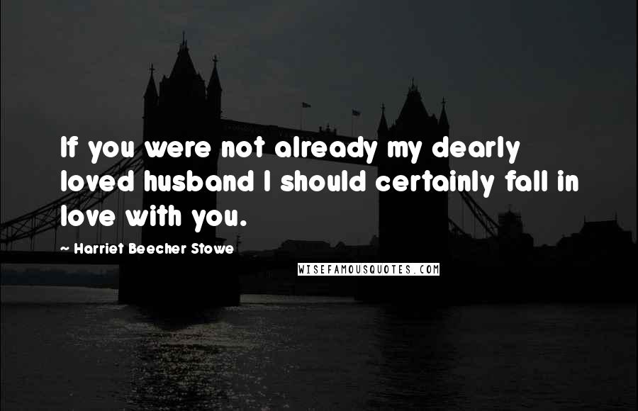 Harriet Beecher Stowe Quotes: If you were not already my dearly loved husband I should certainly fall in love with you.