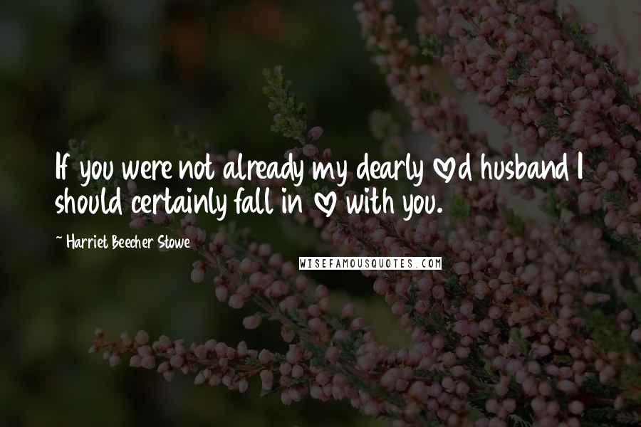 Harriet Beecher Stowe Quotes: If you were not already my dearly loved husband I should certainly fall in love with you.