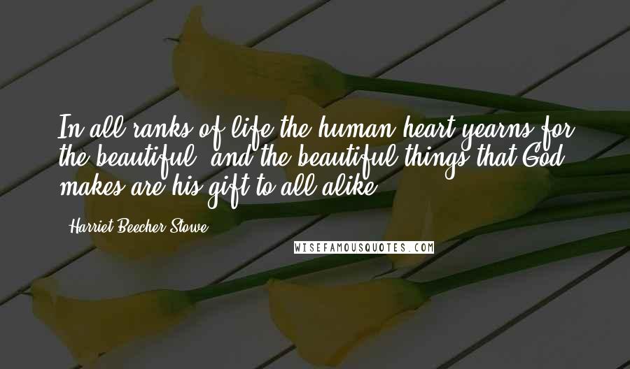 Harriet Beecher Stowe Quotes: In all ranks of life the human heart yearns for the beautiful; and the beautiful things that God makes are his gift to all alike.