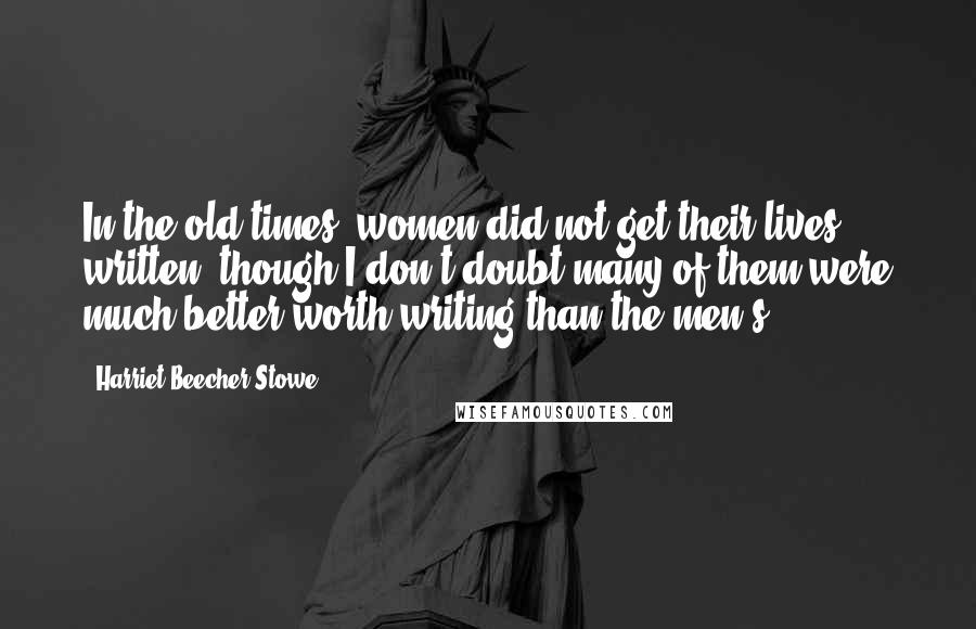 Harriet Beecher Stowe Quotes: In the old times, women did not get their lives written, though I don't doubt many of them were much better worth writing than the men's.