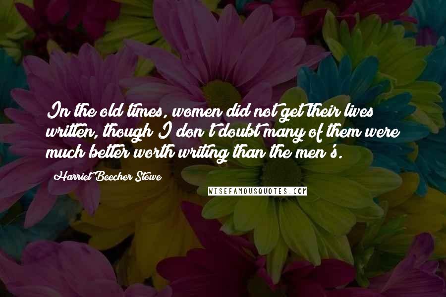 Harriet Beecher Stowe Quotes: In the old times, women did not get their lives written, though I don't doubt many of them were much better worth writing than the men's.