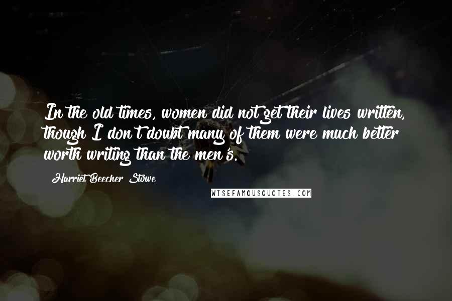 Harriet Beecher Stowe Quotes: In the old times, women did not get their lives written, though I don't doubt many of them were much better worth writing than the men's.