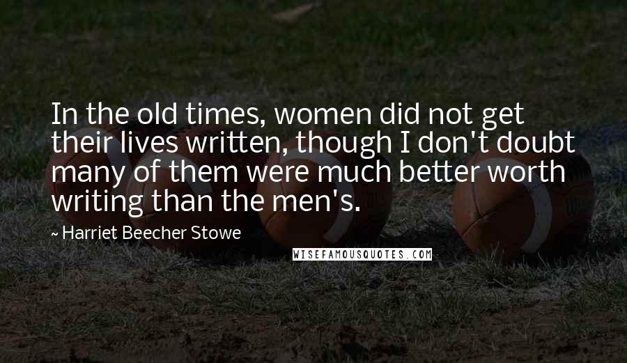 Harriet Beecher Stowe Quotes: In the old times, women did not get their lives written, though I don't doubt many of them were much better worth writing than the men's.