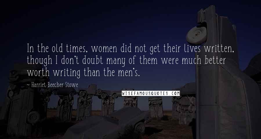 Harriet Beecher Stowe Quotes: In the old times, women did not get their lives written, though I don't doubt many of them were much better worth writing than the men's.